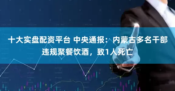 十大实盘配资平台 中央通报：内蒙古多名干部违规聚餐饮酒，致1人死亡