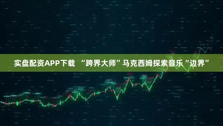 实盘配资APP下载  “跨界大师”马克西姆探索音乐“边界”