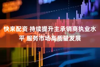 快来配资 持续提升主承销商执业水平 服务市场高质量发展