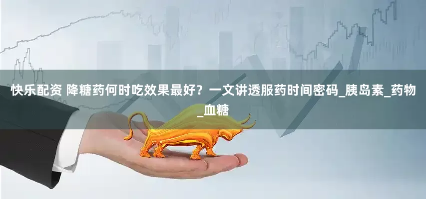 快乐配资 降糖药何时吃效果最好？一文讲透服药时间密码_胰岛素_药物_血糖