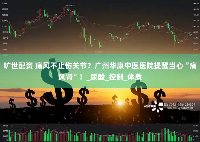 旷世配资 痛风不止伤关节？广州华康中医医院提醒当心“痛风肾”！_尿酸_控制_体质