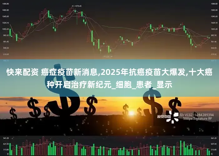 快来配资 癌症疫苗新消息,2025年抗癌疫苗大爆发,十大癌种开启治疗新纪元_细胞_患者_显示