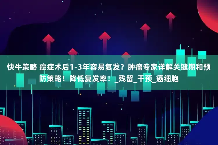 快牛策略 癌症术后1-3年容易复发？肿瘤专家详解关键期和预防策略！降低复发率！_残留_干预_癌细胞