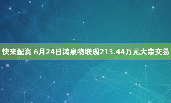 快来配资 6月24日鸿泉物联现213.44万元大宗交易