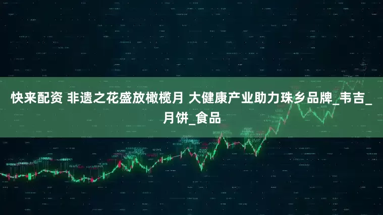 快来配资 非遗之花盛放橄榄月 大健康产业助力珠乡品牌_韦吉_月饼_食品