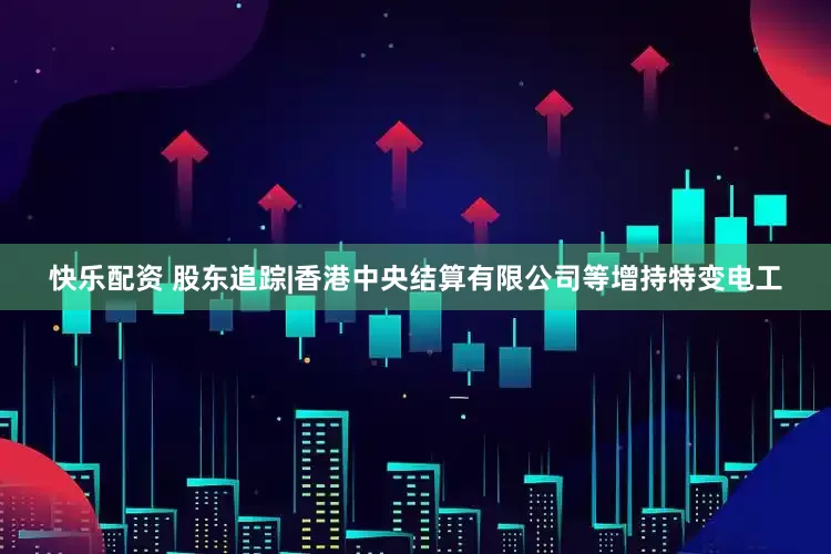 快乐配资 股东追踪|香港中央结算有限公司等增持特变电工