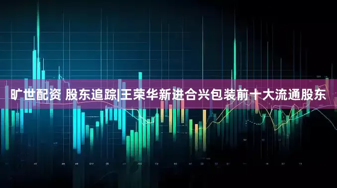 旷世配资 股东追踪|王荣华新进合兴包装前十大流通股东