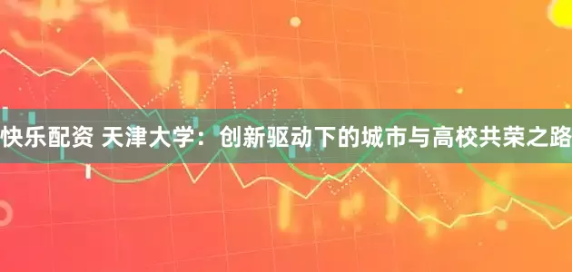 快乐配资 天津大学：创新驱动下的城市与高校共荣之路
