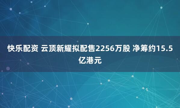 快乐配资 云顶新耀拟配售2256万股 净筹约15.5亿港元