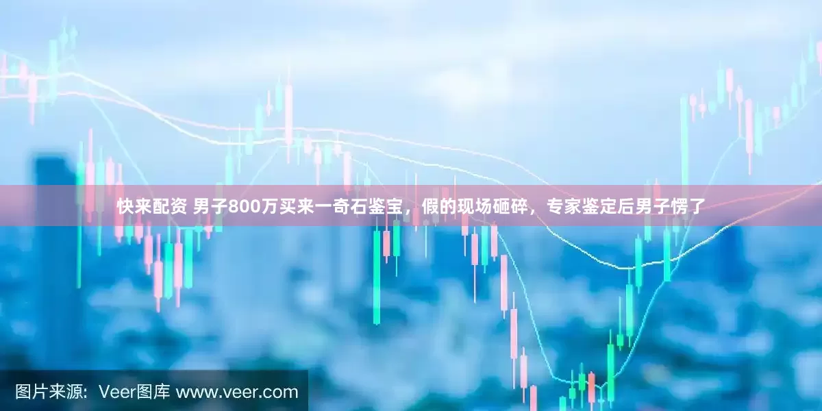 快来配资 男子800万买来一奇石鉴宝，假的现场砸碎，专家鉴定后男子愣了