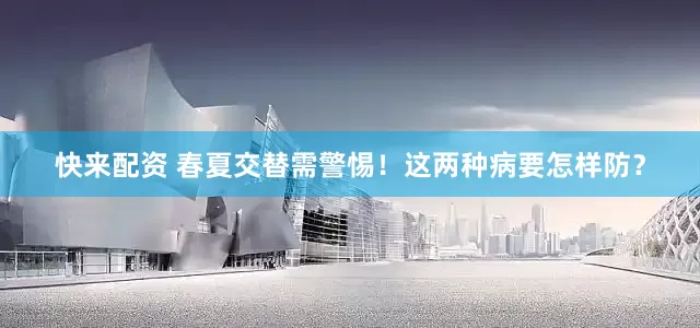 快来配资 春夏交替需警惕！这两种病要怎样防？